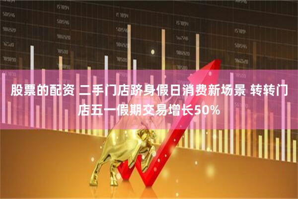 股票的配资 二手门店跻身假日消费新场景 转转门店五一假期交易增长50%