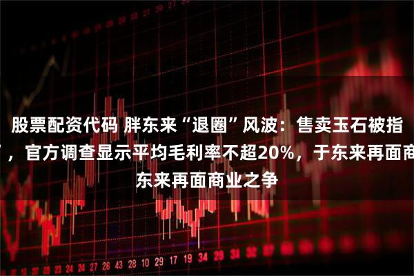股票配资代码 胖东来“退圈”风波：售卖玉石被指“暴利”，官方调查显示平均毛利率不超20%，于东来再面商业之争
