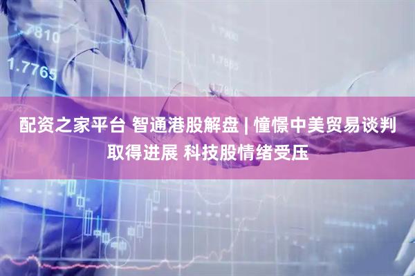 配资之家平台 智通港股解盘 | 憧憬中美贸易谈判取得进展 科技股情绪受压