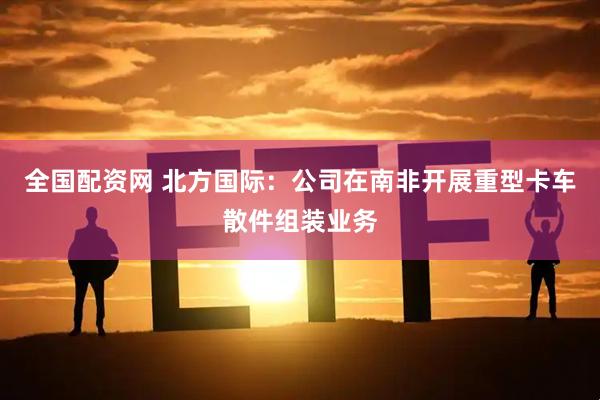 全国配资网 北方国际：公司在南非开展重型卡车散件组装业务