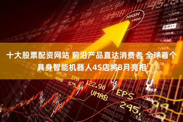 十大股票配资网站 前沿产品直达消费者 全球首个具身智能机器人4S店将8月亮相