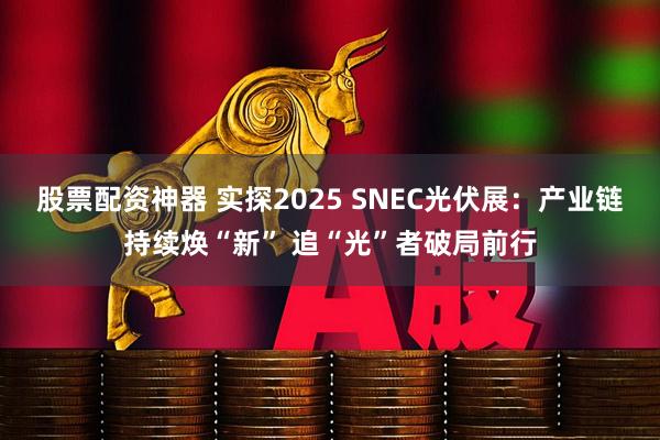 股票配资神器 实探2025 SNEC光伏展：产业链持续焕“新” 追“光”者破局前行