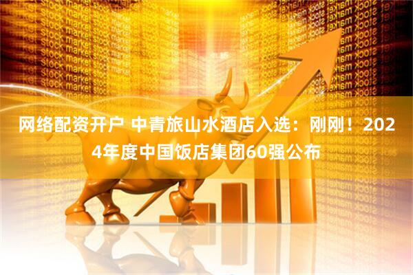 网络配资开户 中青旅山水酒店入选：刚刚！2024年度中国饭店集团60强公布