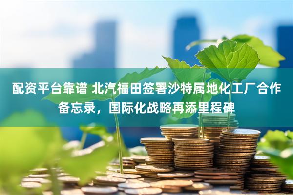 配资平台靠谱 北汽福田签署沙特属地化工厂合作备忘录，国际化战略再添里程碑