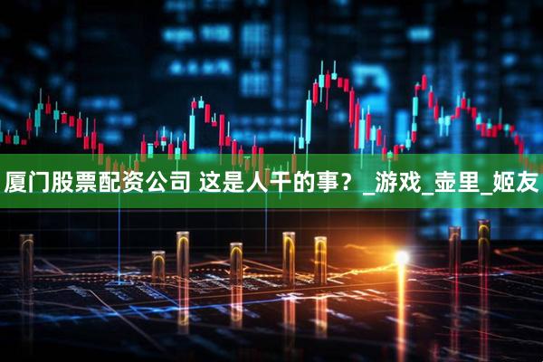 厦门股票配资公司 这是人干的事？_游戏_壶里_姬友