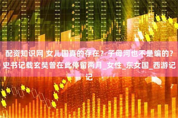 配资知识网 女儿国真的存在？子母河也不是编的？史书记载玄奘曾在此停留两月_女性_东女国_西游记
