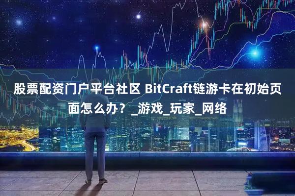 股票配资门户平台社区 BitCraft链游卡在初始页面怎么办？_游戏_玩家_网络