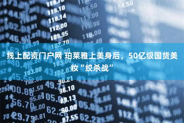线上配资门户网 珀莱雅上美身后，50亿级国货美妆“绞杀战”