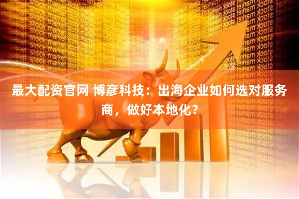最大配资官网 博彦科技：出海企业如何选对服务商，做好本地化？