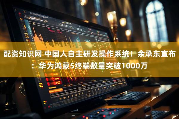 配资知识网 中国人自主研发操作系统！余承东宣布：华为鸿蒙5终端数量突破1000万