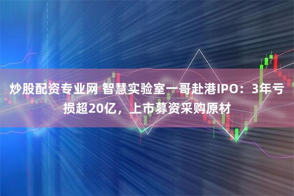 炒股配资专业网 智慧实验室一哥赴港IPO：3年亏损超20亿，上市募资采购原材