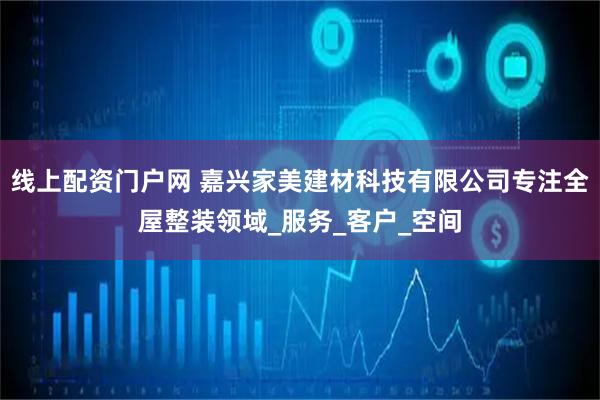 线上配资门户网 嘉兴家美建材科技有限公司专注全屋整装领域_服务_客户_空间