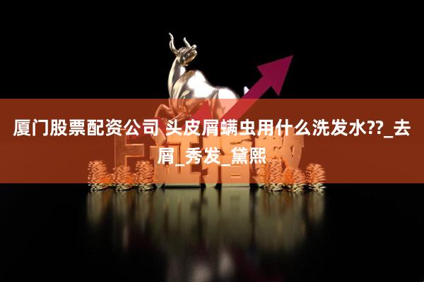 厦门股票配资公司 头皮屑螨虫用什么洗发水??_去屑_秀发_黛熙