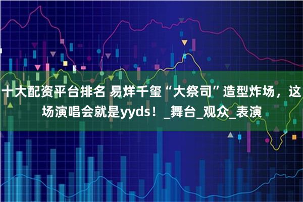 十大配资平台排名 易烊千玺“大祭司”造型炸场，这场演唱会就是yyds！_舞台_观众_表演
