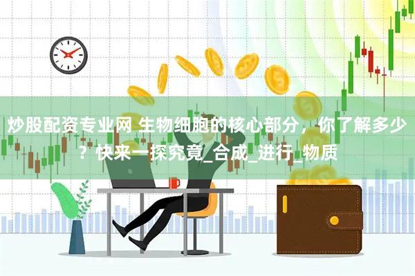 炒股配资专业网 生物细胞的核心部分，你了解多少？快来一探究竟_合成_进行_物质