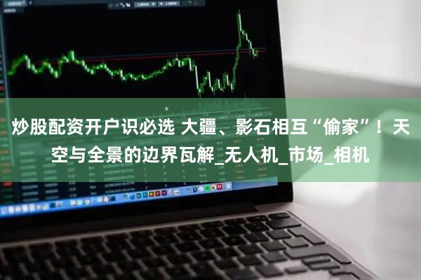 炒股配资开户识必选 大疆、影石相互“偷家”！天空与全景的边界瓦解_无人机_市场_相机