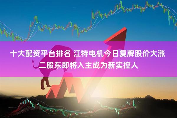 十大配资平台排名 江特电机今日复牌股价大涨 二股东即将入主成为新实控人