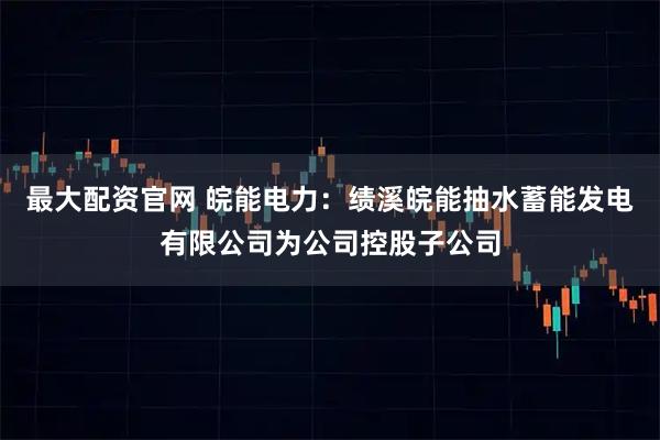 最大配资官网 皖能电力：绩溪皖能抽水蓄能发电有限公司为公司控股子公司