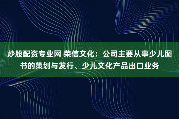 炒股配资专业网 荣信文化：公司主要从事少儿图书的策划与发行、少儿文化产品出口业务