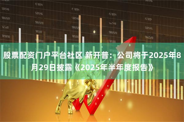 股票配资门户平台社区 新开普：公司将于2025年8月29日披露《2025年半年度报告》