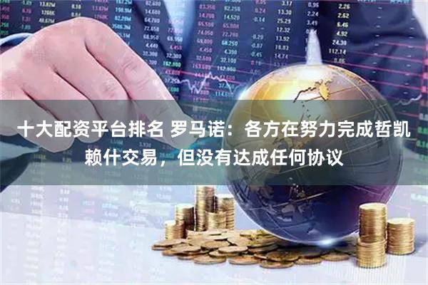 十大配资平台排名 罗马诺：各方在努力完成哲凯赖什交易，但没有达成任何协议