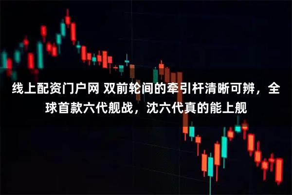 线上配资门户网 双前轮间的牵引杆清晰可辨，全球首款六代舰战，沈六代真的能上舰