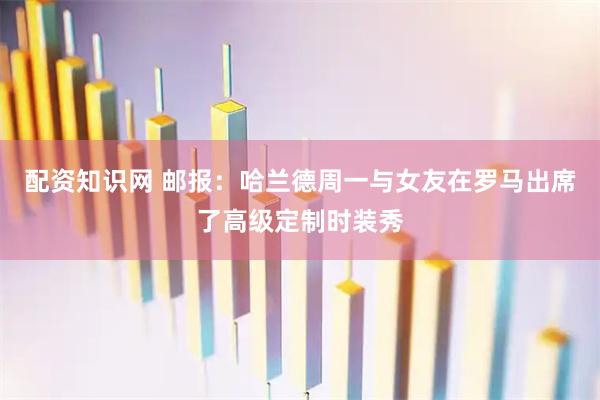 配资知识网 邮报：哈兰德周一与女友在罗马出席了高级定制时装秀