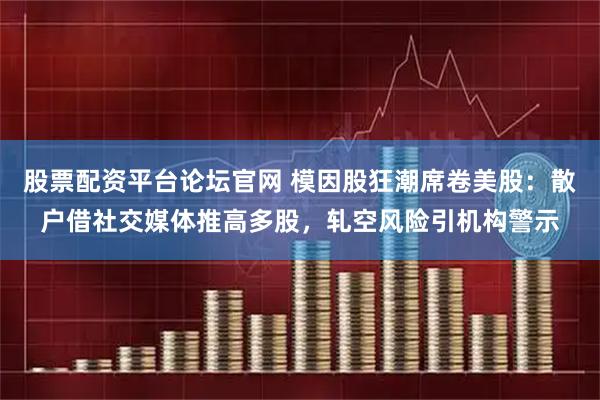 股票配资平台论坛官网 模因股狂潮席卷美股：散户借社交媒体推高多股，轧空风险引机构警示