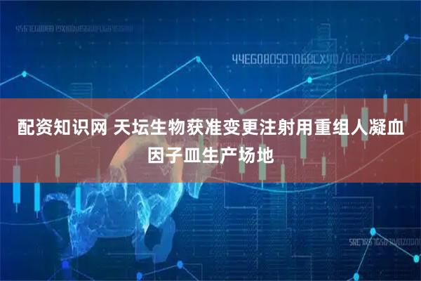 配资知识网 天坛生物获准变更注射用重组人凝血因子皿生产场地