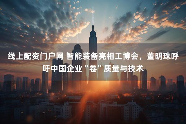 线上配资门户网 智能装备亮相工博会，董明珠呼吁中国企业“卷”质量与技术