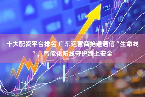 十大配资平台排名 广东运营商抢通通信“生命线”，智能化防线守护海上安全