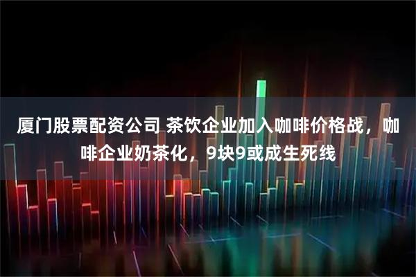 厦门股票配资公司 茶饮企业加入咖啡价格战，咖啡企业奶茶化，9块9或成生死线