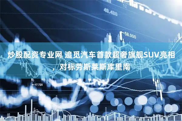 炒股配资专业网 追觅汽车首款超奢旗舰SUV亮相，对标劳斯莱斯库里南