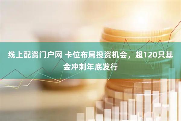 线上配资门户网 卡位布局投资机会，超120只基金冲刺年底发行