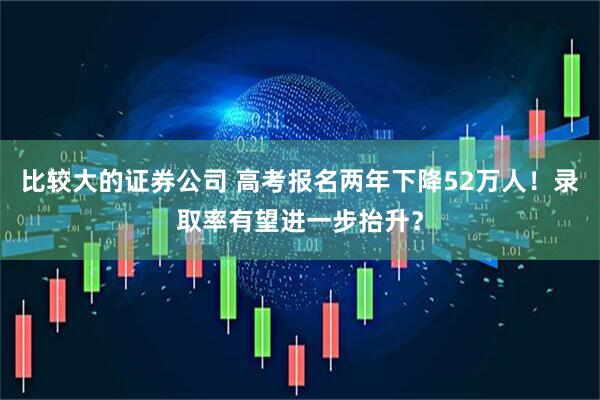比较大的证券公司 高考报名两年下降52万人！录取率有望进一步抬升？