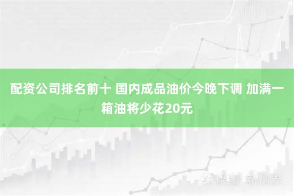 配资公司排名前十 国内成品油价今晚下调 加满一箱油将少花20元