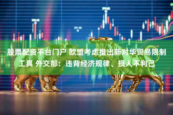 股票配资平台门户 欧盟考虑推出新对华贸易限制工具 外交部：违背经济规律、损人不利己