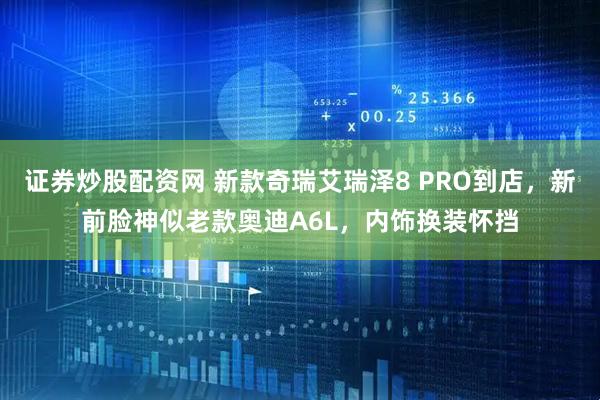 证券炒股配资网 新款奇瑞艾瑞泽8 PRO到店，新前脸神似老款奥迪A6L，内饰换装怀挡