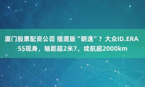 厦门股票配资公司 插混版“朗逸”？大众ID.ERA 5S现身，轴距超2米7，续航超2000km