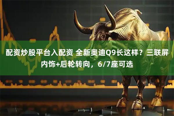 配资炒股平台入配资 全新奥迪Q9长这样？三联屏内饰+后轮转向，6/7座可选